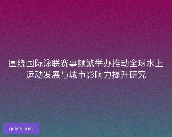 围绕国际泳联赛事频繁举办推动全球水上运动发展与城市影响力提升研究
